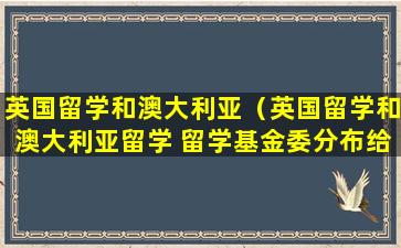 英国留学和澳大利亚（英国留学和澳大利亚留学 留学基金委分布给多少钱）